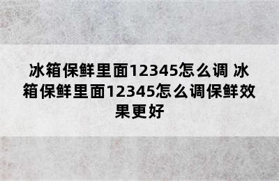 冰箱保鲜里面12345怎么调 冰箱保鲜里面12345怎么调保鲜效果更好